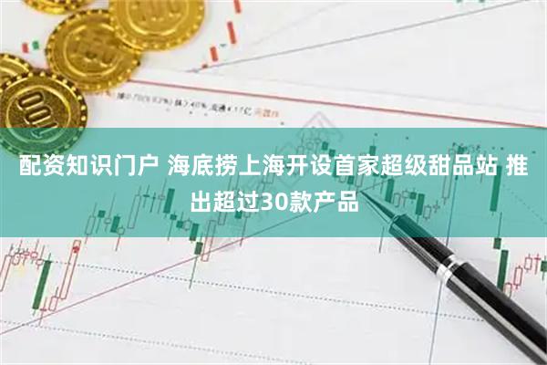 配资知识门户 海底捞上海开设首家超级甜品站 推出超过30款产品