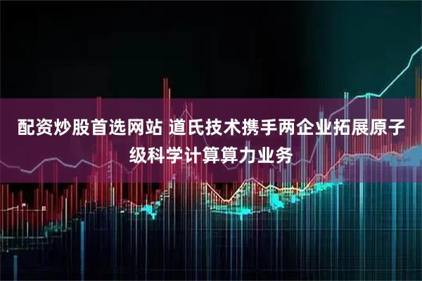 配资炒股首选网站 道氏技术携手两企业拓展原子级科学计算算力业务