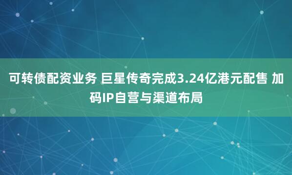 可转债配资业务 巨星传奇完成3.24亿港元配售 加码IP自营与渠道布局