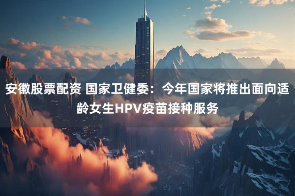 安徽股票配资 国家卫健委：今年国家将推出面向适龄女生HPV疫苗接种服务