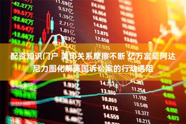 配资知识门户 美印关系摩擦不断 亿万富豪阿达尼力图化解美国诉讼案的行动遇阻