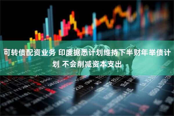 可转债配资业务 印度据悉计划维持下半财年举债计划 不会削减资本支出