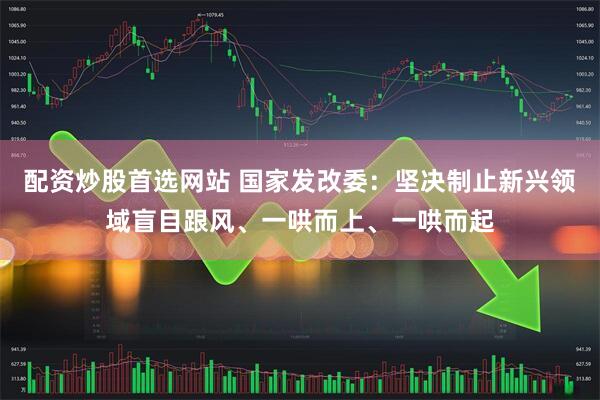 配资炒股首选网站 国家发改委：坚决制止新兴领域盲目跟风、一哄而上、一哄而起