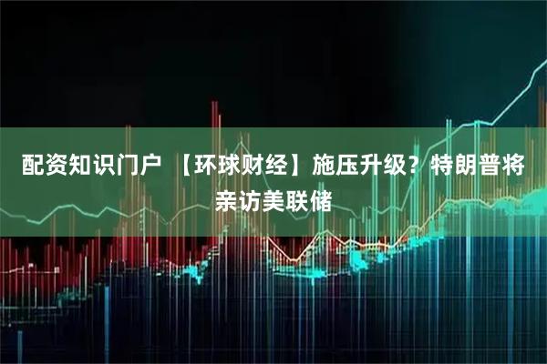配资知识门户 【环球财经】施压升级？特朗普将亲访美联储