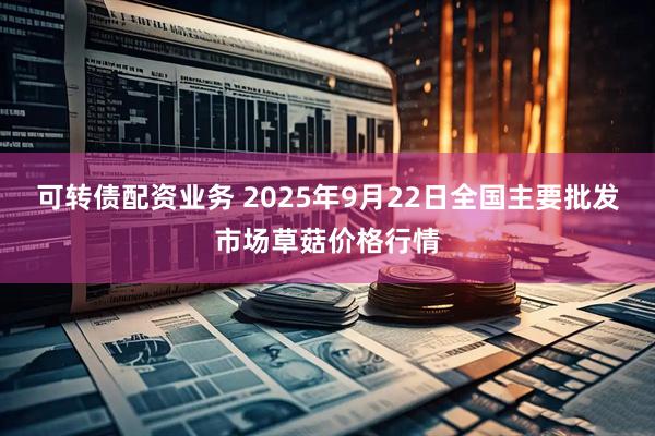 可转债配资业务 2025年9月22日全国主要批发市场草菇价格行情