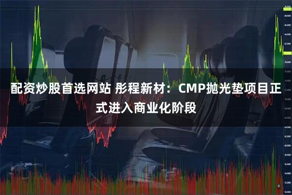 配资炒股首选网站 彤程新材:CMP抛光垫项目正式进入商业化阶段