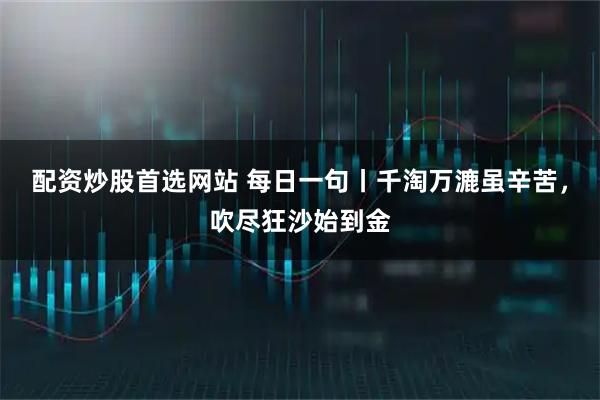 配资炒股首选网站 每日一句丨千淘万漉虽辛苦，吹尽狂沙始到金