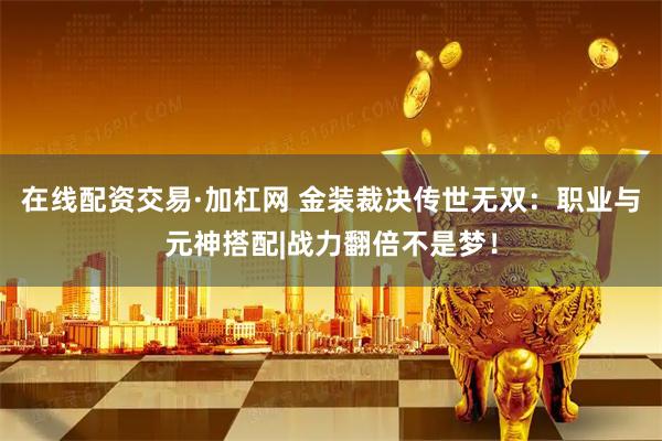 在线配资交易·加杠网 金装裁决传世无双：职业与元神搭配|战力翻倍不是梦！