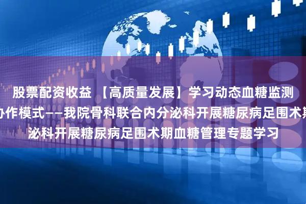 股票配资收益 【高质量发展】学习动态血糖监测技术，构建多学科协作模式——我院骨科联合内分泌科开展糖尿病足围术期血糖管理专题学习