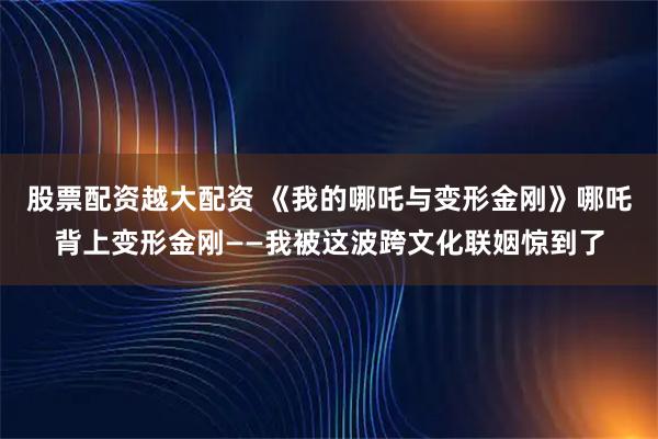 股票配资越大配资 《我的哪吒与变形金刚》哪吒背上变形金刚——我被这波跨文化联姻惊到了