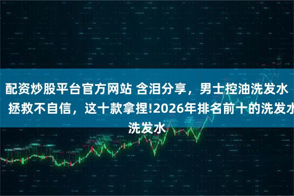 配资炒股平台官方网站 含泪分享，男士控油洗发水，拯救不自信，这十款拿捏!2026年排名前十的洗发水