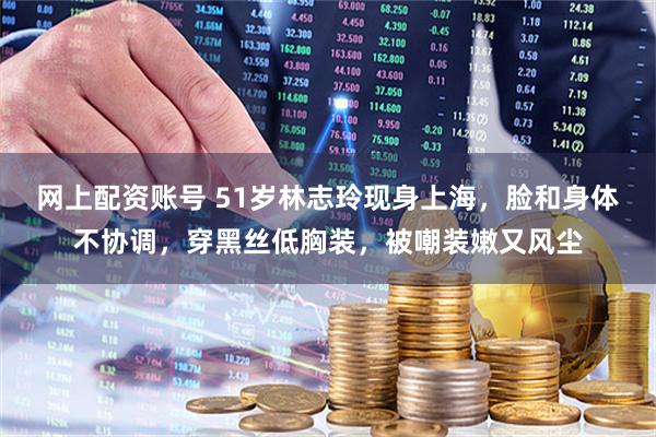 网上配资账号 51岁林志玲现身上海，脸和身体不协调，穿黑丝低胸装，被嘲装嫩又风尘