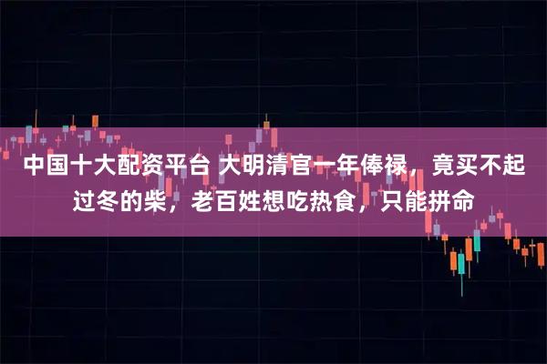 中国十大配资平台 大明清官一年俸禄，竟买不起过冬的柴，老百姓想吃热食，只能拼命