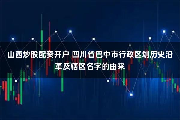 山西炒股配资开户 四川省巴中市行政区划历史沿革及辖区名字的由来