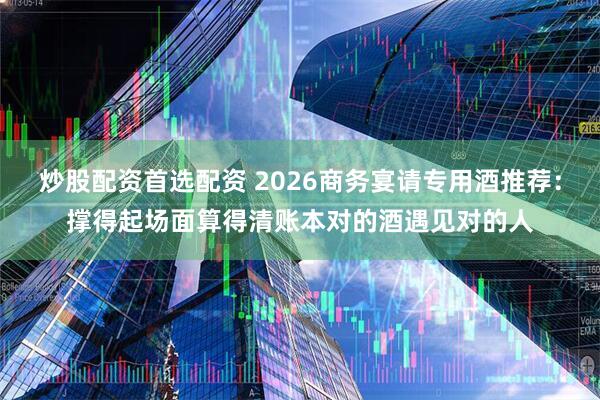炒股配资首选配资 2026商务宴请专用酒推荐：撑得起场面算得清账本对的酒遇见对的人