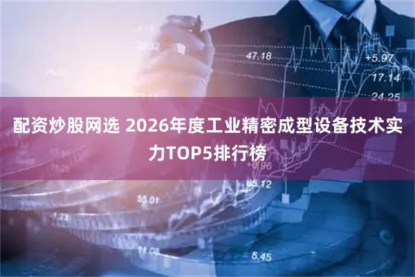 配资炒股网选 2026年度工业精密成型设备技术实力TOP5排行榜