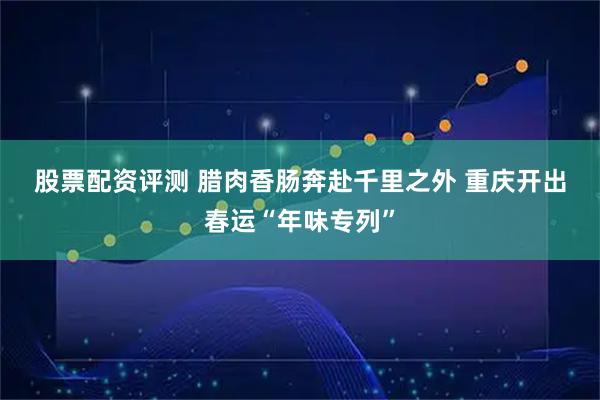 股票配资评测 腊肉香肠奔赴千里之外 重庆开出春运“年味专列”