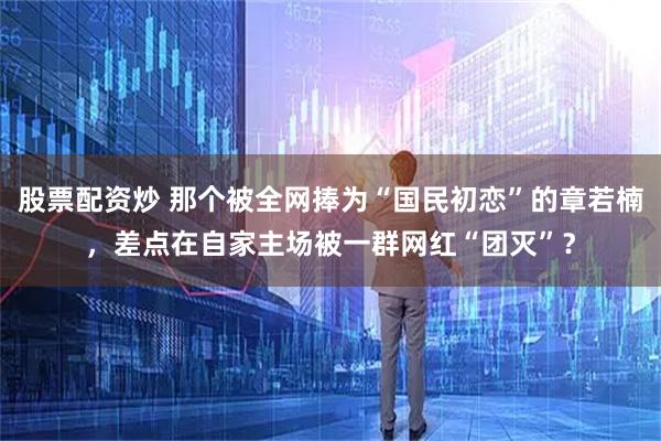 股票配资炒 那个被全网捧为“国民初恋”的章若楠，差点在自家主场被一群网红“团灭”？