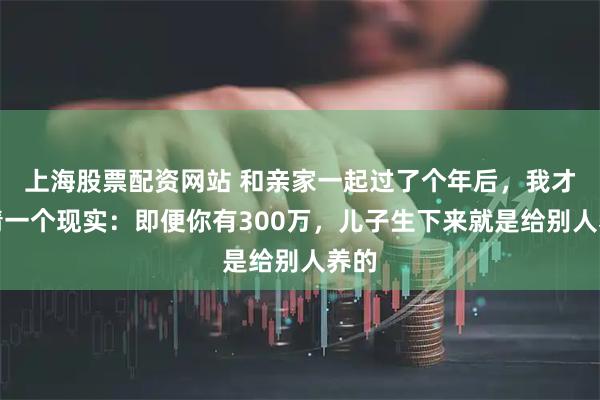 上海股票配资网站 和亲家一起过了个年后，我才认清一个现实：即便你有300万，儿子生下来就是给别人养的
