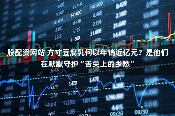 股配资网站 方寸豆腐乳何以年销近亿元？是他们在默默守护“舌尖上的乡愁”