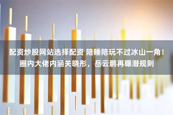 配资炒股网站选择配资 陪睡陪玩不过冰山一角！圈内大佬内涵关晓彤，岳云鹏再曝潜规则