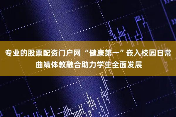 专业的股票配资门户网 “健康第一”嵌入校园日常 曲靖体教融合助力学生全面发展