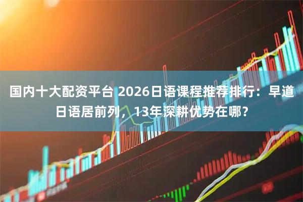 国内十大配资平台 2026日语课程推荐排行：早道日语居前列，13年深耕优势在哪？
