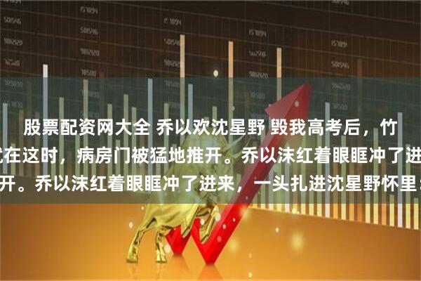 股票配资网大全 乔以欢沈星野 毁我高考后，竹马和偏心父母悔疯了 就在这时，病房门被猛地推开。乔以沫红着眼眶冲了进来，一头扎进沈星野怀里：