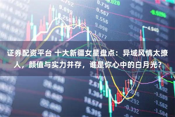 证券配资平台 十大新疆女星盘点：异域风情太撩人，颜值与实力并存，谁是你心中的白月光？