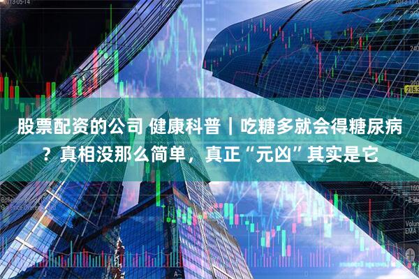 股票配资的公司 健康科普｜吃糖多就会得糖尿病？真相没那么简单，真正“元凶”其实是它