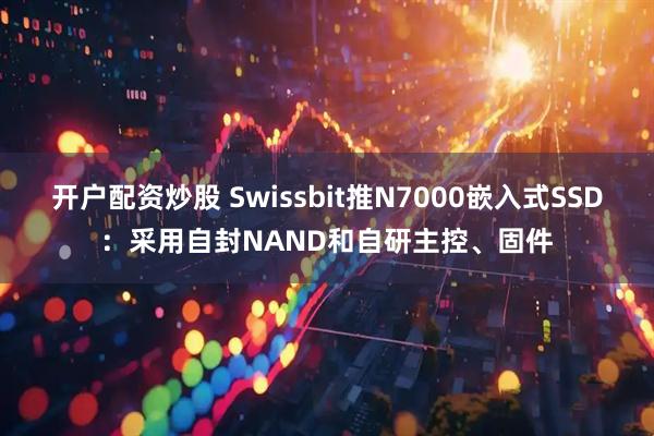 开户配资炒股 Swissbit推N7000嵌入式SSD：采用自封NAND和自研主控、固件