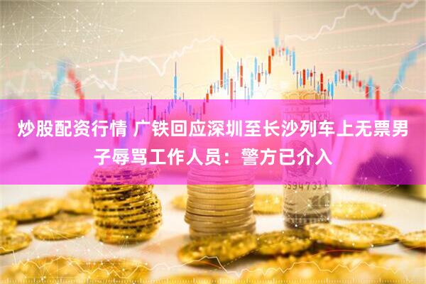炒股配资行情 广铁回应深圳至长沙列车上无票男子辱骂工作人员：警方已介入
