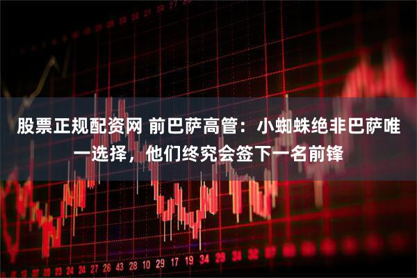 股票正规配资网 前巴萨高管：小蜘蛛绝非巴萨唯一选择，他们终究会签下一名前锋