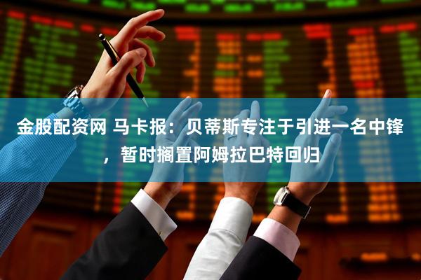 金股配资网 马卡报:贝蒂斯专注于引进一名中锋,暂时搁置阿姆拉巴特回归